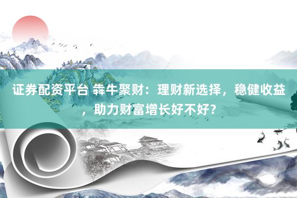 证券配资平台 犇牛聚财：理财新选择，稳健收益，助力财富增长好不好？