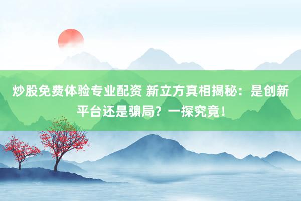 炒股免费体验专业配资 新立方真相揭秘：是创新平台还是骗局？一探究竟！