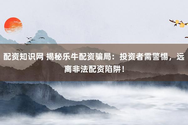 配资知识网 揭秘乐牛配资骗局：投资者需警惕，远离非法配资陷阱！