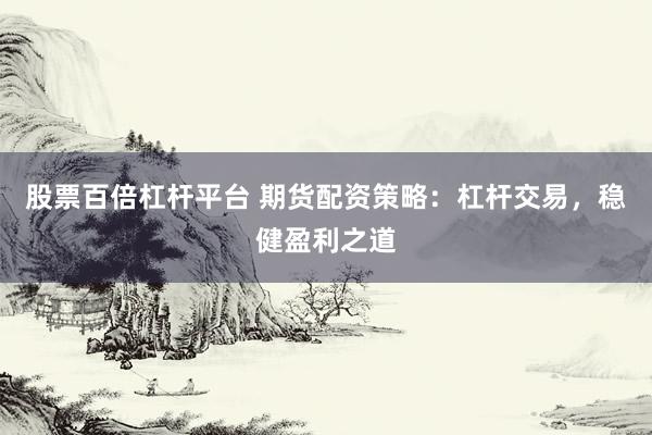 股票百倍杠杆平台 期货配资策略：杠杆交易，稳健盈利之道