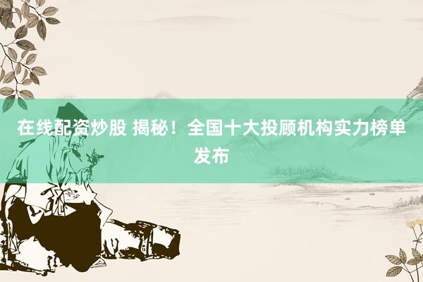 在线配资炒股 揭秘！全国十大投顾机构实力榜单发布