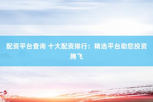 配资平台查询 十大配资排行：精选平台助您投资腾飞