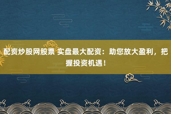 配资炒股网股票 实盘最大配资：助您放大盈利，把握投资机遇！
