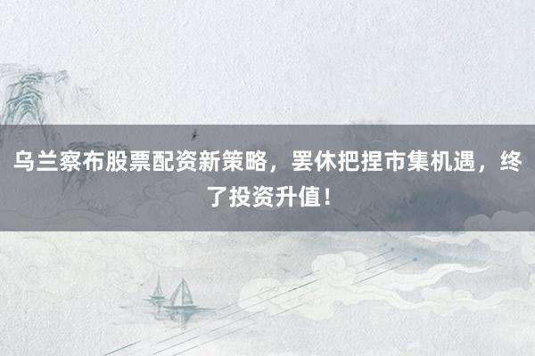 乌兰察布股票配资新策略，罢休把捏市集机遇，终了投资升值！