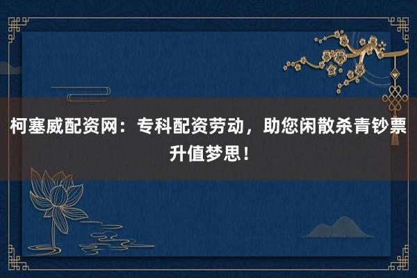 柯塞威配资网：专科配资劳动，助您闲散杀青钞票升值梦思！