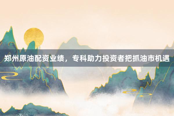 郑州原油配资业绩,专科助力投资者把抓油市机遇