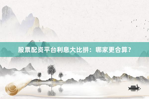 股票配资平台利息大比拼：哪家更合算？