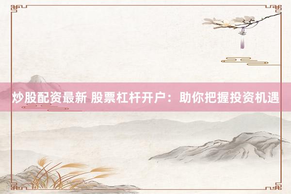 炒股配资最新 股票杠杆开户：助你把握投资机遇