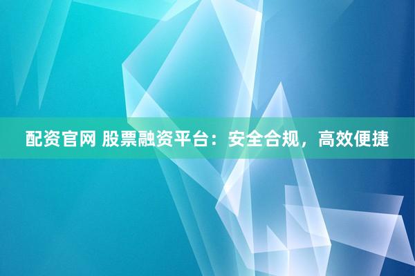 配资官网 股票融资平台：安全合规，高效便捷