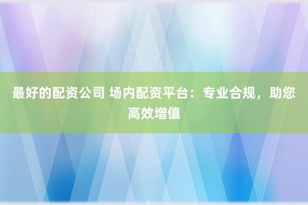 最好的配资公司 场内配资平台：专业合规，助您高效增值