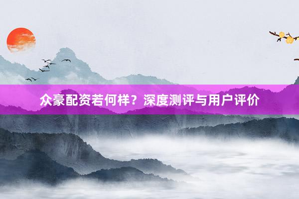 众豪配资若何样？深度测评与用户评价