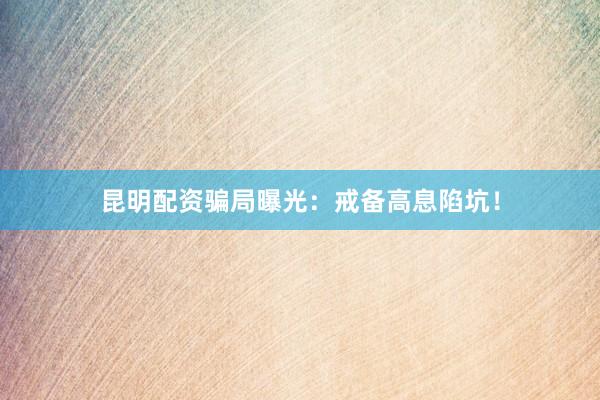 昆明配资骗局曝光：戒备高息陷坑！