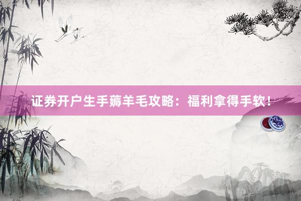 证券开户生手薅羊毛攻略:福利拿得手软!