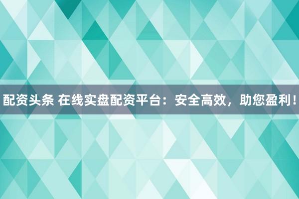 配资头条 在线实盘配资平台：安全高效，助您盈利！