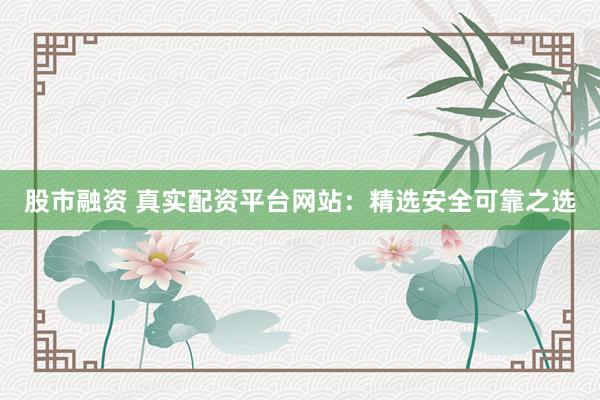 股市融资 真实配资平台网站：精选安全可靠之选