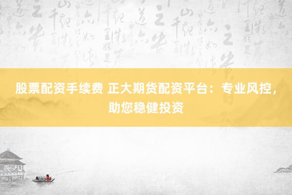股票配资手续费 正大期货配资平台：专业风控，助您稳健投资