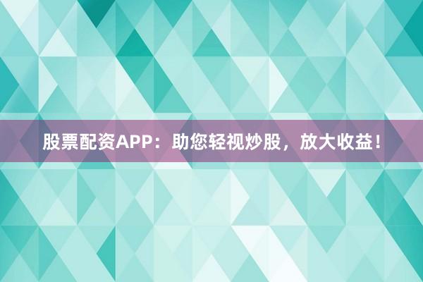 股票配资APP：助您轻视炒股，放大收益！