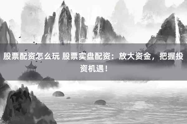股票配资怎么玩 股票实盘配资：放大资金，把握投资机遇！