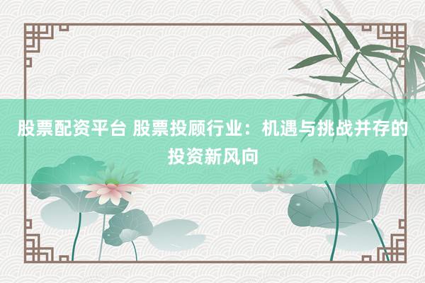 股票配资平台 股票投顾行业：机遇与挑战并存的投资新风向