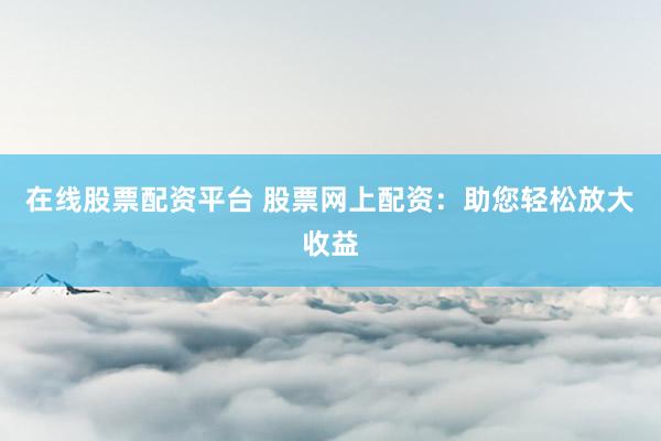 在线股票配资平台 股票网上配资:助您轻松放大收益