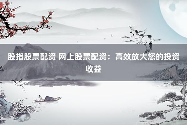 股指股票配资 网上股票配资：高效放大您的投资收益