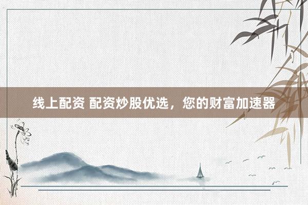 线上配资 配资炒股优选，您的财富加速器