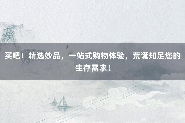 买吧！精选妙品，一站式购物体验，荒诞知足您的生存需求！