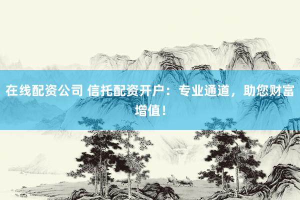 在线配资公司 信托配资开户：专业通道，助您财富增值！