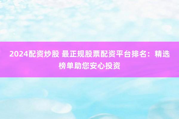 2024配资炒股 最正规股票配资平台排名：精选榜单助您安心投资