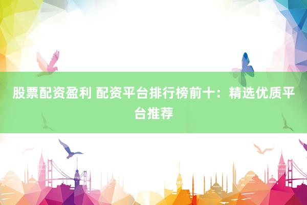 股票配资盈利 配资平台排行榜前十：精选优质平台推荐
