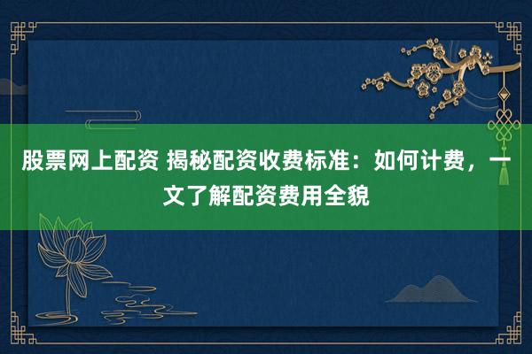股票网上配资 揭秘配资收费标准：如何计费，一文了解配资费用全貌