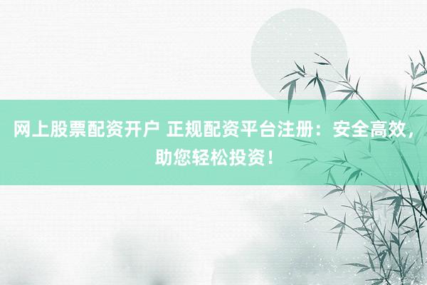 网上股票配资开户 正规配资平台注册：安全高效，助您轻松投资！