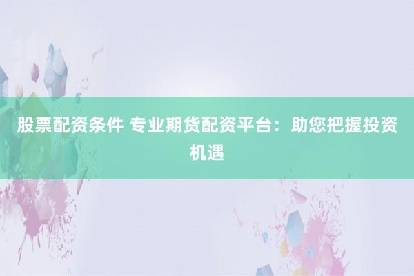 股票配资条件 专业期货配资平台：助您把握投资机遇