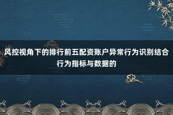 风控视角下的排行前五配资账户异常行为识别结合行为指标与数据的