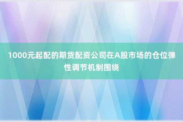 1000元起配的期货配资公司在A股市场的仓位弹性调节机制围绕