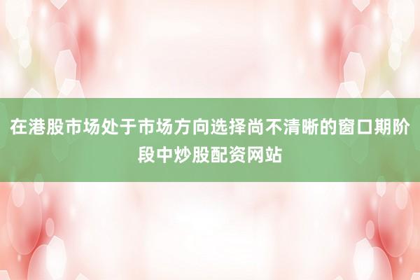 在港股市场处于市场方向选择尚不清晰的窗口期阶段中炒股配资网站