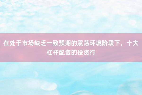 在处于市场缺乏一致预期的震荡环境阶段下，十大杠杆配资的投资行