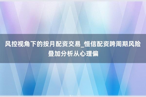 风控视角下的按月配资交易_恒信配资跨周期风险叠加分析从心理偏