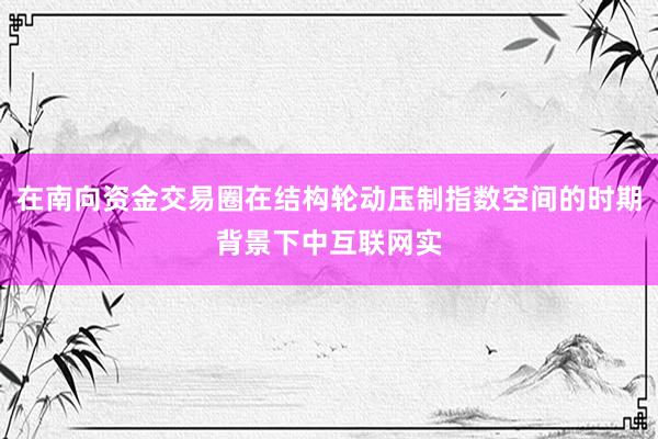 在南向资金交易圈在结构轮动压制指数空间的时期背景下中互联网实