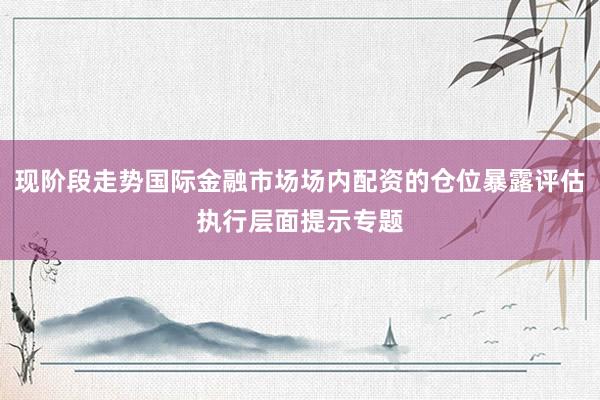 现阶段走势国际金融市场场内配资的仓位暴露评估执行层面提示专题
