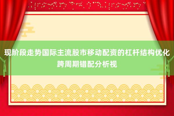 现阶段走势国际主流股市移动配资的杠杆结构优化跨周期错配分析视