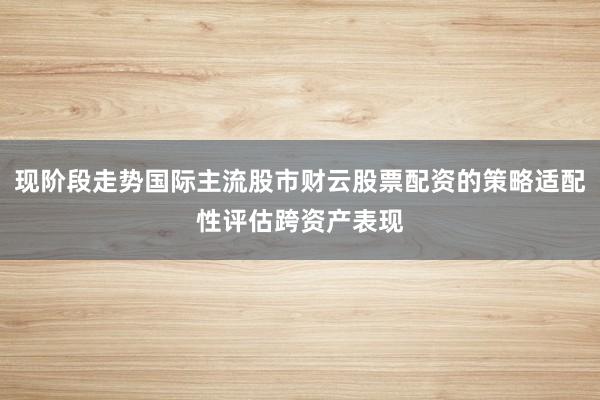 现阶段走势国际主流股市财云股票配资的策略适配性评估跨资产表现