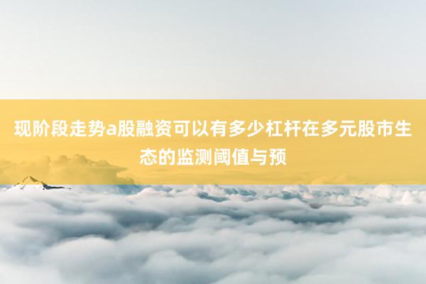 现阶段走势a股融资可以有多少杠杆在多元股市生态的监测阈值与预
