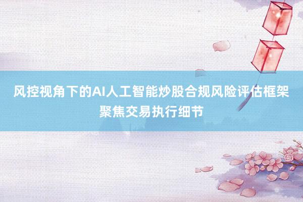 风控视角下的AI人工智能炒股合规风险评估框架聚焦交易执行细节