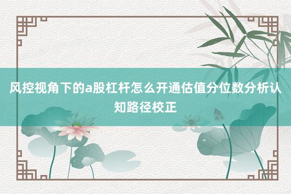 风控视角下的a股杠杆怎么开通估值分位数分析认知路径校正