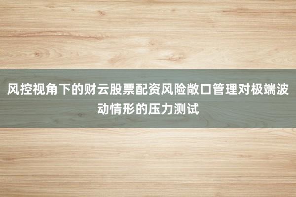 风控视角下的财云股票配资风险敞口管理对极端波动情形的压力测试