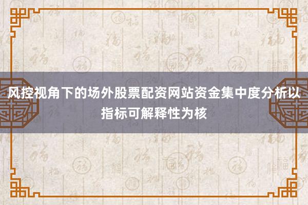 风控视角下的场外股票配资网站资金集中度分析以指标可解释性为核