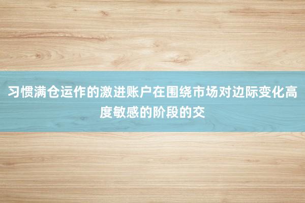习惯满仓运作的激进账户在围绕市场对边际变化高度敏感的阶段的交