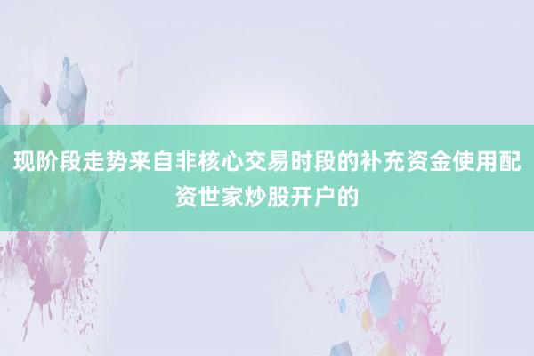 现阶段走势来自非核心交易时段的补充资金使用配资世家炒股开户的