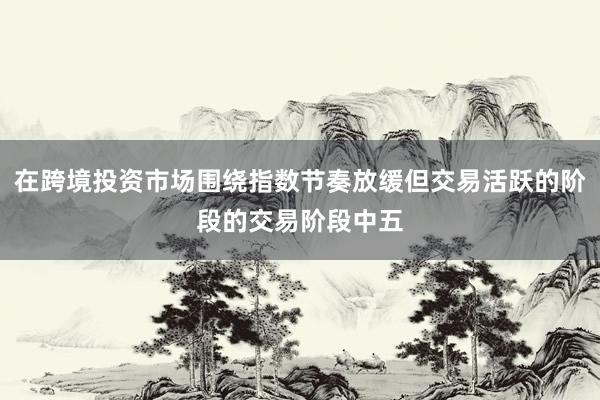 在跨境投资市场围绕指数节奏放缓但交易活跃的阶段的交易阶段中五